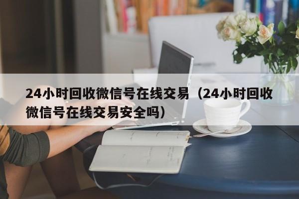 24小时回收微信号在线交易（24小时回收微信号在线交易安全吗）