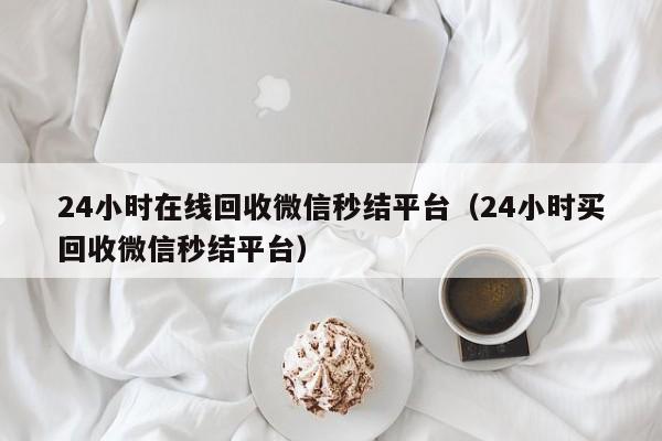 24小时在线回收微信秒结平台（24小时买回收微信秒结平台）