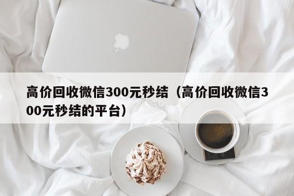 高价回收微信300元秒结（高价回收微信300元秒结的平台）