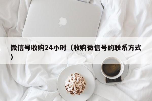 微信号收购24小时（收购微信号的联系方式）