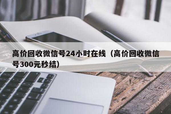 高价回收微信号24小时在线（高价回收微信号300元秒结）