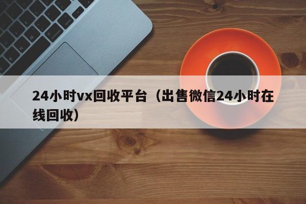 24小时vx回收平台（出售微信24小时在线回收）