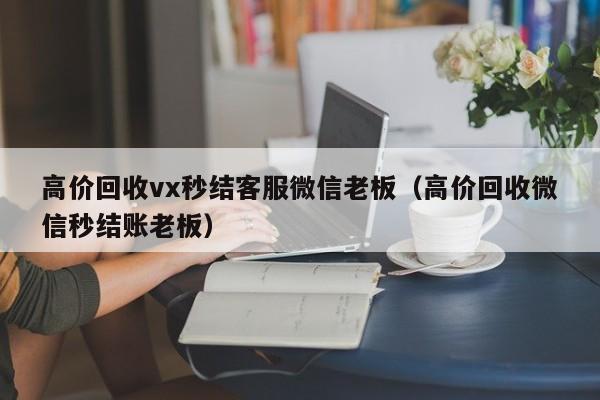 高价回收vx秒结客服微信老板（高价回收微信秒结账老板）