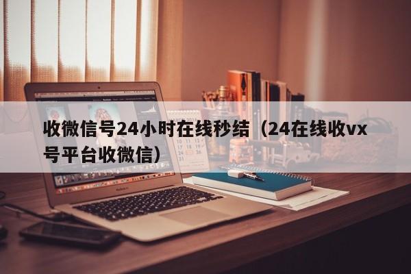 收微信号24小时在线秒结（24在线收vx号平台收微信）