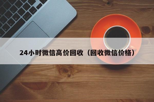 24小时微信高价回收（回收微信价格）