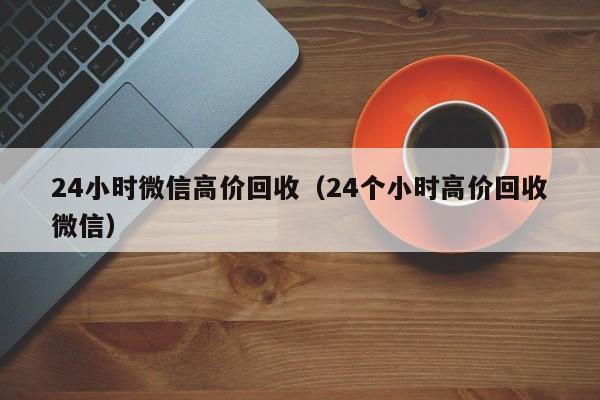 24小时微信高价回收（24个小时高价回收微信）