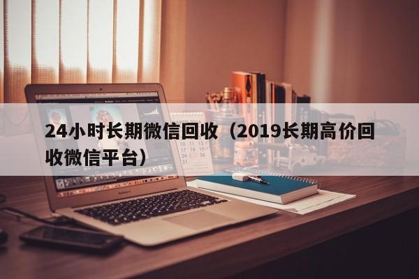 24小时长期微信回收（2019长期高价回收微信平台）